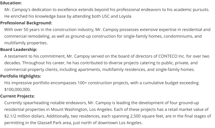 Education:     Mr. Campoy's dedication to excellence extends beyond his professional endeavors to his academic pursuits. He enriched his knowledge base by attending both USC and Loyola Professional Background: With over 50 years in the construction industry, Mr. Campoy possesses extensive expertise in residential and commercial remodeling, as well as ground-up construction for single-family homes, condominiums, and multifamily properties. Board Leadership: A testament to his commitment, Mr. Campoy served on the board of directors of CONTECO Inc. for over two decades. Throughout his career, he has contributed to diverse projects catering to public, private, and commercial property clients, including apartments, multifamily residences, and single-family homes. Portfolio Highlights: His impressive portfolio encompasses 100+ construction projects, with a cumulative budget exceeding $100,000,000. Current Projects: Currently spearheading notable endeavors, Mr. Campoy is leading the development of four ground-up residential properties in Mount Washington, Los Angeles. Each of these projects has a retail market value of $2.1/2 million dollars. Additionally, two residences, each spanning 2,500 square feet, are in the final stages of permitting in the Glassell Park area, just north of downtown Los Angeles.
