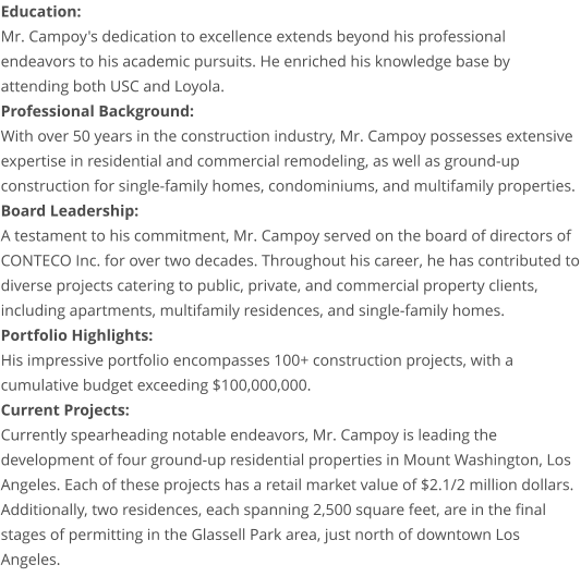 Education: Mr. Campoy's dedication to excellence extends beyond his professional endeavors to his academic pursuits. He enriched his knowledge base by attending both USC and Loyola. Professional Background: With over 50 years in the construction industry, Mr. Campoy possesses extensive expertise in residential and commercial remodeling, as well as ground-up construction for single-family homes, condominiums, and multifamily properties. Board Leadership: A testament to his commitment, Mr. Campoy served on the board of directors of CONTECO Inc. for over two decades. Throughout his career, he has contributed to diverse projects catering to public, private, and commercial property clients, including apartments, multifamily residences, and single-family homes. Portfolio Highlights: His impressive portfolio encompasses 100+ construction projects, with a cumulative budget exceeding $100,000,000. Current Projects: Currently spearheading notable endeavors, Mr. Campoy is leading the development of four ground-up residential properties in Mount Washington, Los Angeles. Each of these projects has a retail market value of $2.1/2 million dollars. Additionally, two residences, each spanning 2,500 square feet, are in the final stages of permitting in the Glassell Park area, just north of downtown Los Angeles.