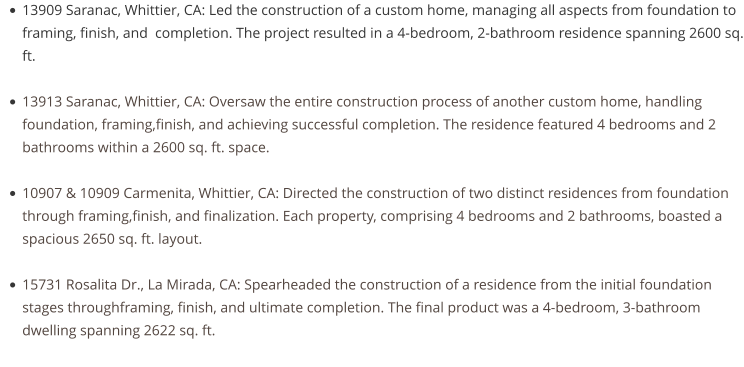 •	13909 Saranac, Whittier, CA: Led the construction of a custom home, managing all aspects from foundation to framing, finish, and  completion. The project resulted in a 4-bedroom, 2-bathroom residence spanning 2600 sq. ft. •	13913 Saranac, Whittier, CA: Oversaw the entire construction process of another custom home, handling foundation, framing,finish, and achieving successful completion. The residence featured 4 bedrooms and 2 bathrooms within a 2600 sq. ft. space. •	10907 & 10909 Carmenita, Whittier, CA: Directed the construction of two distinct residences from foundation through framing,finish, and finalization. Each property, comprising 4 bedrooms and 2 bathrooms, boasted a spacious 2650 sq. ft. layout. •	15731 Rosalita Dr., La Mirada, CA: Spearheaded the construction of a residence from the initial foundation stages throughframing, finish, and ultimate completion. The final product was a 4-bedroom, 3-bathroom dwelling spanning 2622 sq. ft.