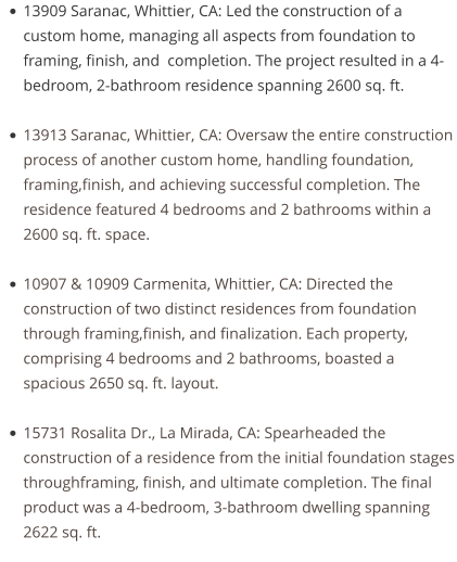•	13909 Saranac, Whittier, CA: Led the construction of a custom home, managing all aspects from foundation to framing, finish, and  completion. The project resulted in a 4-bedroom, 2-bathroom residence spanning 2600 sq. ft. •	13913 Saranac, Whittier, CA: Oversaw the entire construction process of another custom home, handling foundation, framing,finish, and achieving successful completion. The residence featured 4 bedrooms and 2 bathrooms within a 2600 sq. ft. space. •	10907 & 10909 Carmenita, Whittier, CA: Directed the construction of two distinct residences from foundation through framing,finish, and finalization. Each property, comprising 4 bedrooms and 2 bathrooms, boasted a spacious 2650 sq. ft. layout. •	15731 Rosalita Dr., La Mirada, CA: Spearheaded the construction of a residence from the initial foundation stages throughframing, finish, and ultimate completion. The final product was a 4-bedroom, 3-bathroom dwelling spanning 2622 sq. ft.