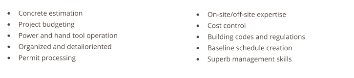 •	Concrete estimation •	Project budgeting •	Power and hand tool operation •	Organized and detailoriented •	Permit processing   •	On-site/off-site expertise •	Cost control •	Building codes and regulations •	Baseline schedule creation •	Superb management skills