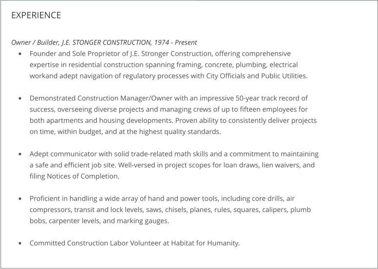 EXPERIENCE  Owner / Builder, J.E. STONGER CONSTRUCTION, 1974 - Present •	Founder and Sole Proprietor of J.E. Stronger Construction, offering comprehensiveexpertise in residential construction spanning framing, concrete, plumbing, electrical workand adept navigation of regulatory processes with City Officials and Public Utilities. •	Demonstrated Construction Manager/Owner with an impressive 50-year track record ofsuccess, overseeing diverse projects and managing crews of up to fifteen employees forboth apartments and housing developments. Proven ability to consistently deliver projectson time, within budget, and at the highest quality standards. •	Adept communicator with solid trade-related math skills and a commitment to maintaininga safe and efficient job site. Well-versed in project scopes for loan draws, lien waivers, andfiling Notices of Completion. •	Proficient in handling a wide array of hand and power tools, including core drills, aircompressors, transit and lock levels, saws, chisels, planes, rules, squares, calipers, plumbbobs, carpenter levels, and marking gauges. •	Committed Construction Labor Volunteer at Habitat for Humanity.