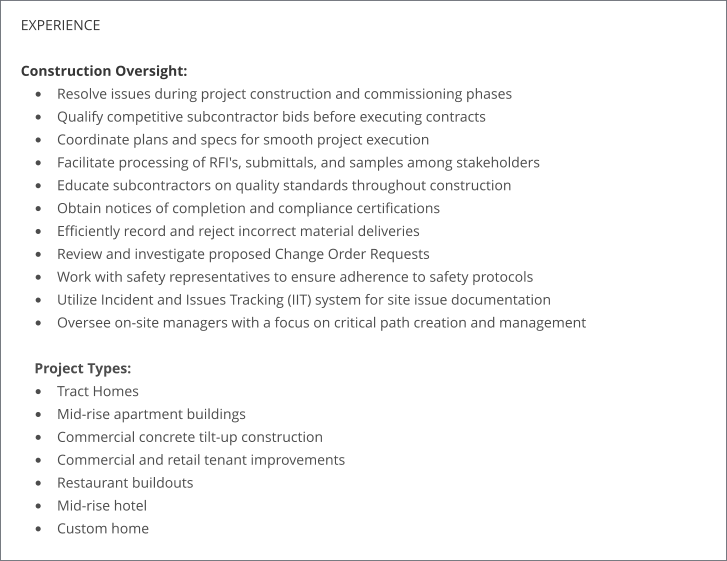 EXPERIENCE  Construction Oversight: •	Resolve issues during project construction and commissioning phases •	Qualify competitive subcontractor bids before executing contracts •	Coordinate plans and specs for smooth project execution •	Facilitate processing of RFI's, submittals, and samples among stakeholders •	Educate subcontractors on quality standards throughout construction •	Obtain notices of completion and compliance certifications •	Efficiently record and reject incorrect material deliveries •	Review and investigate proposed Change Order Requests •	Work with safety representatives to ensure adherence to safety protocols •	Utilize Incident and Issues Tracking (IIT) system for site issue documentation •	Oversee on-site managers with a focus on critical path creation and management Project Types: •	Tract Homes •	Mid-rise apartment buildings •	Commercial concrete tilt-up construction •	Commercial and retail tenant improvements •	Restaurant buildouts •	Mid-rise hotel •	Custom home