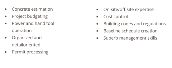 •	Concrete estimation •	Project budgeting •	Power and hand tool operation •	Organized and detailoriented •	Permit processing   •	On-site/off-site expertise •	Cost control •	Building codes and regulations •	Baseline schedule creation •	Superb management skills