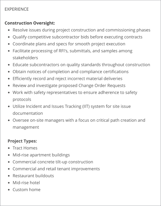 EXPERIENCE  Construction Oversight: •	Resolve issues during project construction and commissioning phases •	Qualify competitive subcontractor bids before executing contracts •	Coordinate plans and specs for smooth project execution •	Facilitate processing of RFI's, submittals, and samples among stakeholders •	Educate subcontractors on quality standards throughout construction •	Obtain notices of completion and compliance certifications •	Efficiently record and reject incorrect material deliveries •	Review and investigate proposed Change Order Requests •	Work with safety representatives to ensure adherence to safety protocols •	Utilize Incident and Issues Tracking (IIT) system for site issue documentation •	Oversee on-site managers with a focus on critical path creation and management Project Types: •	Tract Homes •	Mid-rise apartment buildings •	Commercial concrete tilt-up construction •	Commercial and retail tenant improvements •	Restaurant buildouts •	Mid-rise hotel •	Custom home