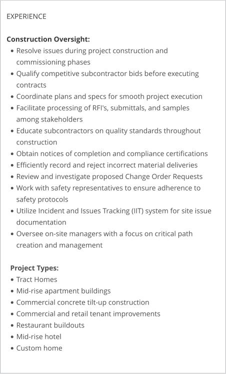 EXPERIENCE  Construction Oversight: •	Resolve issues during project construction and commissioning phases •	Qualify competitive subcontractor bids before executing contracts •	Coordinate plans and specs for smooth project execution •	Facilitate processing of RFI's, submittals, and samples among stakeholders •	Educate subcontractors on quality standards throughout construction •	Obtain notices of completion and compliance certifications •	Efficiently record and reject incorrect material deliveries •	Review and investigate proposed Change Order Requests •	Work with safety representatives to ensure adherence to safety protocols •	Utilize Incident and Issues Tracking (IIT) system for site issue documentation •	Oversee on-site managers with a focus on critical path creation and management Project Types: •	Tract Homes •	Mid-rise apartment buildings •	Commercial concrete tilt-up construction •	Commercial and retail tenant improvements •	Restaurant buildouts •	Mid-rise hotel •	Custom home