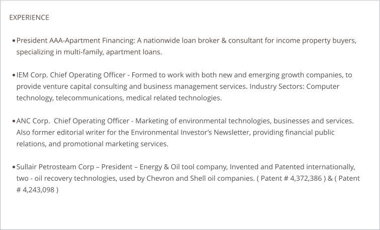 EXPERIENCE  •	President AAA-Apartment Financing: A nationwide loan broker & consultant for income property buyers, specializing in multi-family, apartment loans.  •	IEM Corp. Chief Operating Officer - Formed to work with both new and emerging growth companies, to provide venture capital consulting and business management services. Industry Sectors: Computer technology, telecommunications, medical related technologies.  •	ANC Corp.  Chief Operating Officer - Marketing of environmental technologies, businesses and services. Also former editorial writer for the Environmental Investor’s Newsletter, providing financial public relations, and promotional marketing services. •	Sullair Petrosteam Corp – President – Energy & Oil tool company, Invented and Patented internationally, two - oil recovery technologies, used by Chevron and Shell oil companies. ( Patent # 4,372,386 ) & ( Patent # 4,243,098 )