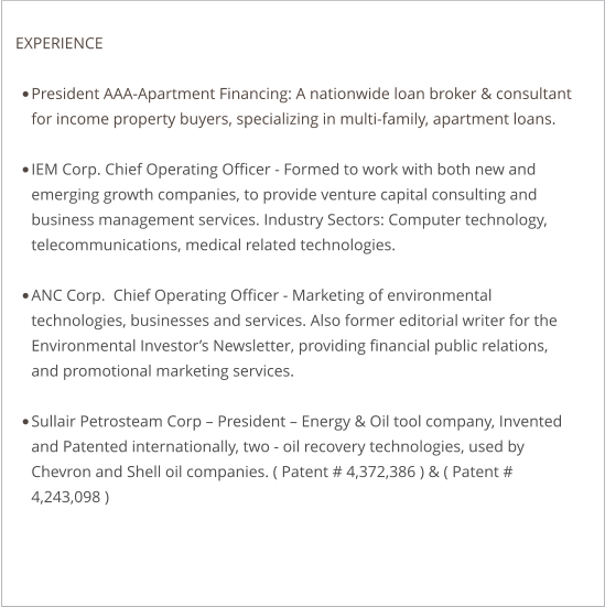 EXPERIENCE  •	President AAA-Apartment Financing: A nationwide loan broker & consultant for income property buyers, specializing in multi-family, apartment loans.  •	IEM Corp. Chief Operating Officer - Formed to work with both new and emerging growth companies, to provide venture capital consulting and business management services. Industry Sectors: Computer technology, telecommunications, medical related technologies.  •	ANC Corp.  Chief Operating Officer - Marketing of environmental technologies, businesses and services. Also former editorial writer for the Environmental Investor’s Newsletter, providing financial public relations, and promotional marketing services. •	Sullair Petrosteam Corp – President – Energy & Oil tool company, Invented and Patented internationally, two - oil recovery technologies, used by Chevron and Shell oil companies. ( Patent # 4,372,386 ) & ( Patent # 4,243,098 )