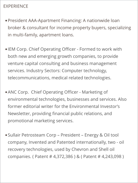 EXPERIENCE  •	President AAA-Apartment Financing: A nationwide loan broker & consultant for income property buyers, specializing in multi-family, apartment loans.  •	IEM Corp. Chief Operating Officer - Formed to work with both new and emerging growth companies, to provide venture capital consulting and business management services. Industry Sectors: Computer technology, telecommunications, medical related technologies.  •	ANC Corp.  Chief Operating Officer - Marketing of environmental technologies, businesses and services. Also former editorial writer for the Environmental Investor’s Newsletter, providing financial public relations, and promotional marketing services. •	Sullair Petrosteam Corp – President – Energy & Oil tool company, Invented and Patented internationally, two - oil recovery technologies, used by Chevron and Shell oil companies. ( Patent # 4,372,386 ) & ( Patent # 4,243,098 )