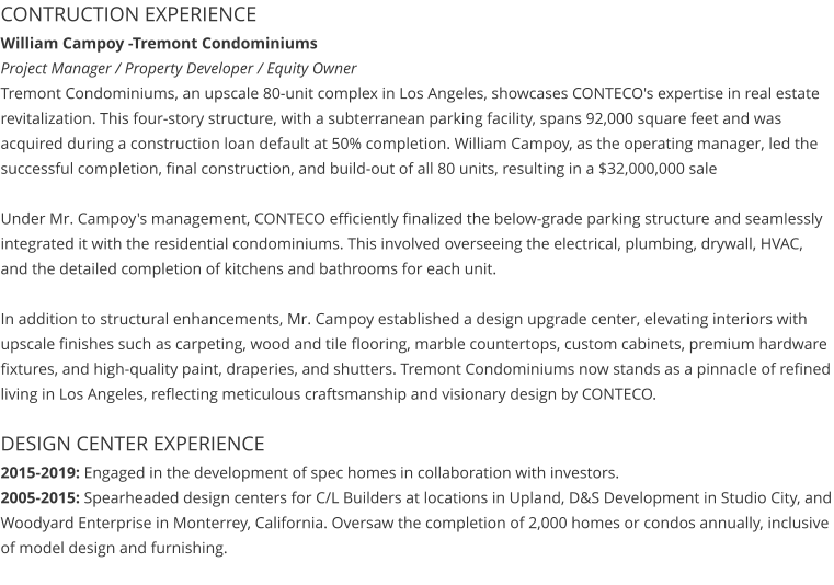 CONTRUCTION EXPERIENCE William Campoy -Tremont Condominiums                                                                                                   Project Manager / Property Developer / Equity Owner Tremont Condominiums, an upscale 80-unit complex in Los Angeles, showcases CONTECO's expertise in real estate revitalization. This four-story structure, with a subterranean parking facility, spans 92,000 square feet and was acquired during a construction loan default at 50% completion. William Campoy, as the operating manager, led the successful completion, final construction, and build-out of all 80 units, resulting in a $32,000,000 sale  Under Mr. Campoy's management, CONTECO efficiently finalized the below-grade parking structure and seamlessly integrated it with the residential condominiums. This involved overseeing the electrical, plumbing, drywall, HVAC, and the detailed completion of kitchens and bathrooms for each unit.  In addition to structural enhancements, Mr. Campoy established a design upgrade center, elevating interiors with upscale finishes such as carpeting, wood and tile flooring, marble countertops, custom cabinets, premium hardware fixtures, and high-quality paint, draperies, and shutters. Tremont Condominiums now stands as a pinnacle of refined living in Los Angeles, reflecting meticulous craftsmanship and visionary design by CONTECO.  DESIGN CENTER EXPERIENCE 2015-2019: Engaged in the development of spec homes in collaboration with investors. 2005-2015: Spearheaded design centers for C/L Builders at locations in Upland, D&S Development in Studio City, and Woodyard Enterprise in Monterrey, California. Oversaw the completion of 2,000 homes or condos annually, inclusive of model design and furnishing.