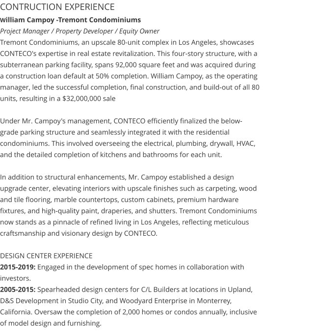 CONTRUCTION EXPERIENCE William Campoy -Tremont Condominiums                                                                                                   Project Manager / Property Developer / Equity Owner Tremont Condominiums, an upscale 80-unit complex in Los Angeles, showcases CONTECO's expertise in real estate revitalization. This four-story structure, with a subterranean parking facility, spans 92,000 square feet and was acquired during a construction loan default at 50% completion. William Campoy, as the operating manager, led the successful completion, final construction, and build-out of all 80 units, resulting in a $32,000,000 sale  Under Mr. Campoy's management, CONTECO efficiently finalized the below-grade parking structure and seamlessly integrated it with the residential condominiums. This involved overseeing the electrical, plumbing, drywall, HVAC, and the detailed completion of kitchens and bathrooms for each unit.  In addition to structural enhancements, Mr. Campoy established a design upgrade center, elevating interiors with upscale finishes such as carpeting, wood and tile flooring, marble countertops, custom cabinets, premium hardware fixtures, and high-quality paint, draperies, and shutters. Tremont Condominiums now stands as a pinnacle of refined living in Los Angeles, reflecting meticulous craftsmanship and visionary design by CONTECO.  DESIGN CENTER EXPERIENCE 2015-2019: Engaged in the development of spec homes in collaboration with investors. 2005-2015: Spearheaded design centers for C/L Builders at locations in Upland, D&S Development in Studio City, and Woodyard Enterprise in Monterrey, California. Oversaw the completion of 2,000 homes or condos annually, inclusive of model design and furnishing.