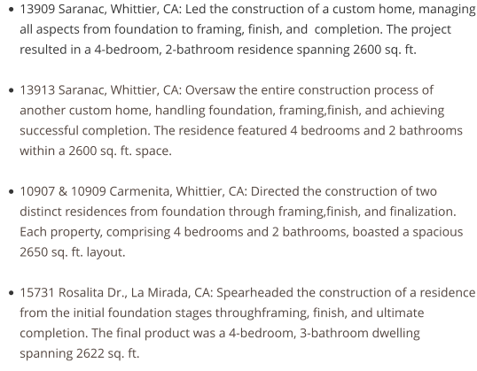 •	13909 Saranac, Whittier, CA: Led the construction of a custom home, managing all aspects from foundation to framing, finish, and  completion. The project resulted in a 4-bedroom, 2-bathroom residence spanning 2600 sq. ft. •	13913 Saranac, Whittier, CA: Oversaw the entire construction process of another custom home, handling foundation, framing,finish, and achieving successful completion. The residence featured 4 bedrooms and 2 bathrooms within a 2600 sq. ft. space. •	10907 & 10909 Carmenita, Whittier, CA: Directed the construction of two distinct residences from foundation through framing,finish, and finalization. Each property, comprising 4 bedrooms and 2 bathrooms, boasted a spacious 2650 sq. ft. layout. •	15731 Rosalita Dr., La Mirada, CA: Spearheaded the construction of a residence from the initial foundation stages throughframing, finish, and ultimate completion. The final product was a 4-bedroom, 3-bathroom dwelling spanning 2622 sq. ft.