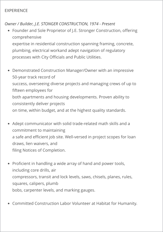 EXPERIENCE  Owner / Builder, J.E. STONGER CONSTRUCTION, 1974 - Present •	Founder and Sole Proprietor of J.E. Stronger Construction, offering comprehensiveexpertise in residential construction spanning framing, concrete, plumbing, electrical workand adept navigation of regulatory processes with City Officials and Public Utilities. •	Demonstrated Construction Manager/Owner with an impressive 50-year track record ofsuccess, overseeing diverse projects and managing crews of up to fifteen employees forboth apartments and housing developments. Proven ability to consistently deliver projectson time, within budget, and at the highest quality standards. •	Adept communicator with solid trade-related math skills and a commitment to maintaininga safe and efficient job site. Well-versed in project scopes for loan draws, lien waivers, andfiling Notices of Completion. •	Proficient in handling a wide array of hand and power tools, including core drills, aircompressors, transit and lock levels, saws, chisels, planes, rules, squares, calipers, plumbbobs, carpenter levels, and marking gauges. •	Committed Construction Labor Volunteer at Habitat for Humanity.