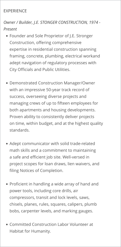 EXPERIENCE  Owner / Builder, J.E. STONGER CONSTRUCTION, 1974 - Present •	Founder and Sole Proprietor of J.E. Stronger Construction, offering comprehensiveexpertise in residential construction spanning framing, concrete, plumbing, electrical workand adept navigation of regulatory processes with City Officials and Public Utilities. •	Demonstrated Construction Manager/Owner with an impressive 50-year track record ofsuccess, overseeing diverse projects and managing crews of up to fifteen employees forboth apartments and housing developments. Proven ability to consistently deliver projectson time, within budget, and at the highest quality standards. •	Adept communicator with solid trade-related math skills and a commitment to maintaininga safe and efficient job site. Well-versed in project scopes for loan draws, lien waivers, andfiling Notices of Completion. •	Proficient in handling a wide array of hand and power tools, including core drills, aircompressors, transit and lock levels, saws, chisels, planes, rules, squares, calipers, plumbbobs, carpenter levels, and marking gauges. •	Committed Construction Labor Volunteer at Habitat for Humanity.