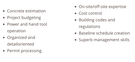 •	Concrete estimation •	Project budgeting •	Power and hand tool operation •	Organized and detailoriented •	Permit processing   •	On-site/off-site expertise •	Cost control •	Building codes and regulations •	Baseline schedule creation •	Superb management skills